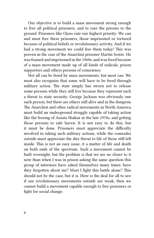 Our objective is to build a mass movement strong enough to firee all political prisoners, and to raze the prisons to the ground. Prisoners like Ojore rate our highest priority. We can and must free these prisoners, those imprisoned or tortured because of political beliefs or revolutionary activity. And if we had a strong movement we could free them today! This was proven in the case of the Anarchist prisoner Martin Sostre. He was framed and imprisoned in the 19605, and was freed because of a mass movement made up of all kinds of radicals, prison supporters and others persons of conscience.  Not all can be freed by mass movements, but most can. We must also recognize that some will have to be freed through military action. The state simply has swom not to release some persons while they stilllive because they represent such a threat to state security. George Jackson was obviously one such person, but there are others still alive and in the dungeon. ‘The Anarchist and other radical movements in North America must build an underground struggle capable of taking action like the freeing of Assata Shakur in the late 19705, and getting those persons to safe haven. It is not easy to do this, but it must be done. Prisoners must appreciate the difficulty involved in taking such military actions, while the comrades outside must appreciate the dire threat to life of those stll left inside. This is not an easy issue, it a matter of life and death on both ends of the spectrum. Such a movement cannot be built overnight, but the problem is that we are no closer to it now than when I was in prison asking the same question this group of internees have asked themselves many times: have they forgotten about me? Must I fight this battle alone? This should not be the case, but it is. Here is the deal for all to see: if our revolutionary movements outside are weak, then we cannot build a movement capable enough to free prisoners or fight for social change 